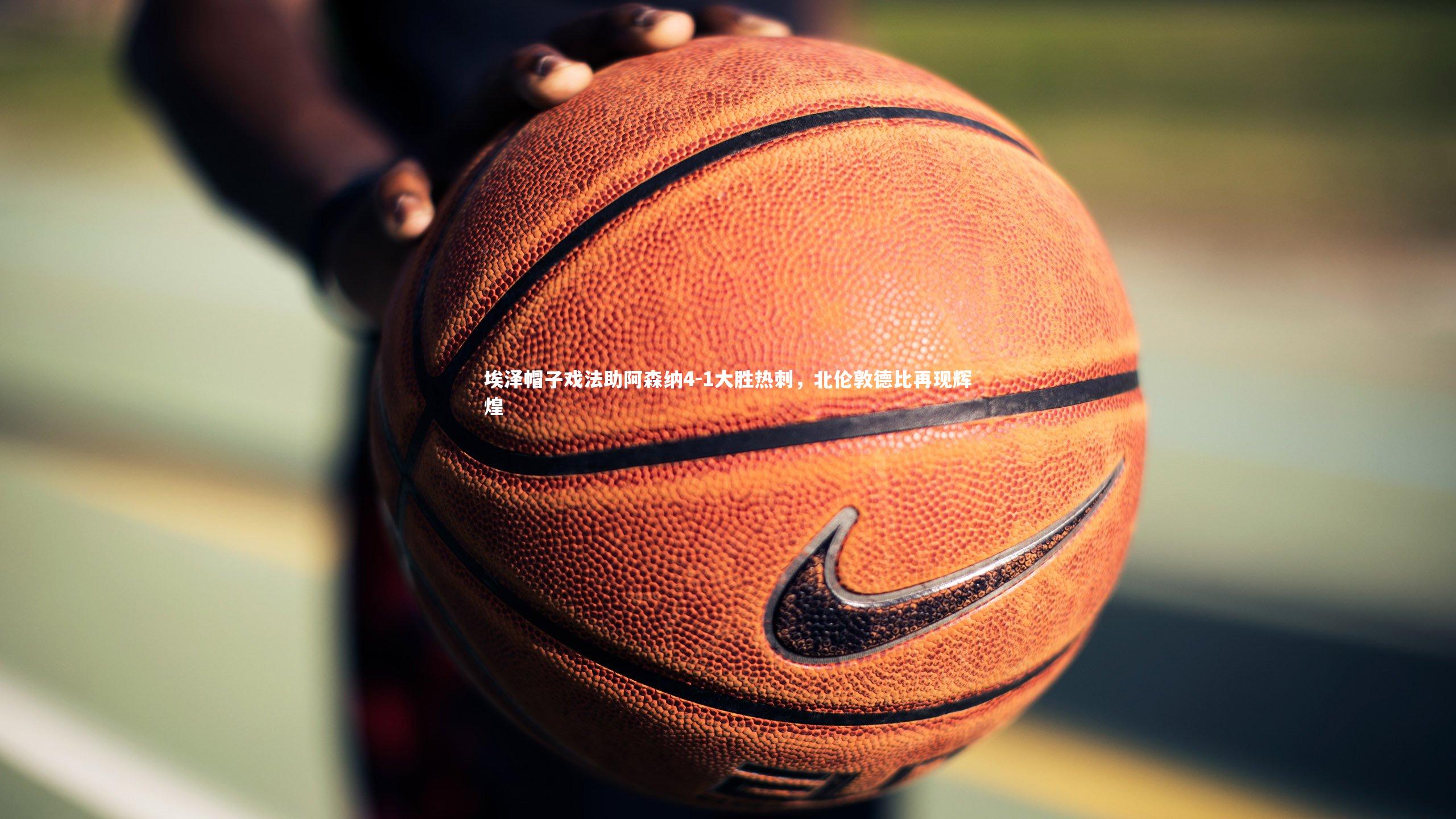 埃泽帽子戏法助阿森纳4-1大胜热刺，北伦敦德比再现辉煌